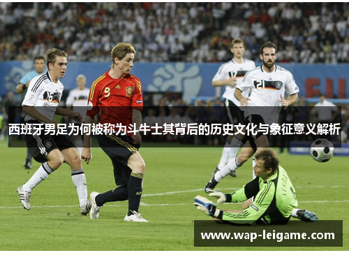 西班牙男足为何被称为斗牛士其背后的历史文化与象征意义解析