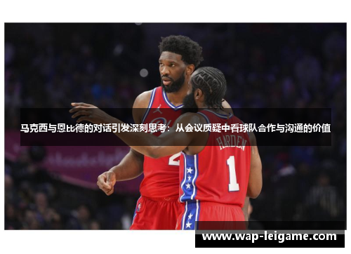 马克西与恩比德的对话引发深刻思考：从会议质疑中看球队合作与沟通的价值