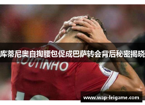 库蒂尼奥自掏腰包促成巴萨转会背后秘密揭晓