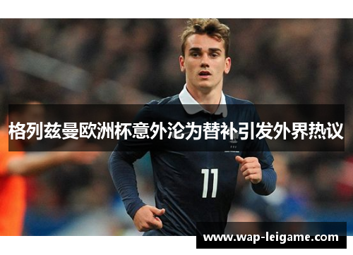 格列兹曼欧洲杯意外沦为替补引发外界热议